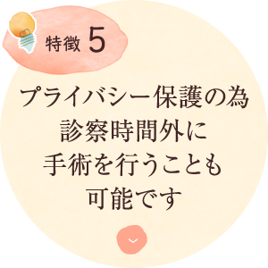 特徴5：プライバシー保護の為 診察時間外に 手術を行うことも 可能です