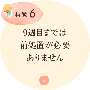 特徴6：9週目までは 前処置が必要 ありません